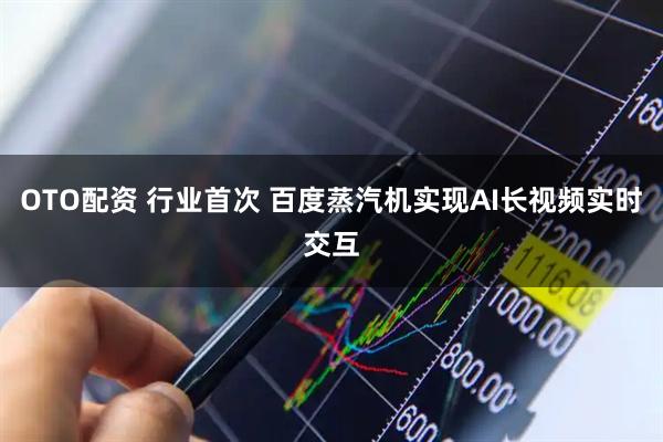 OTO配资 行业首次 百度蒸汽机实现AI长视频实时交互