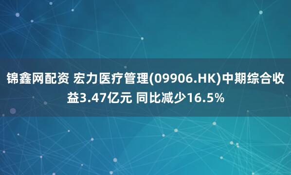 锦鑫网配资 宏力医疗管理(09906.HK)中期综合收益3.47亿元 同比减少16.5%