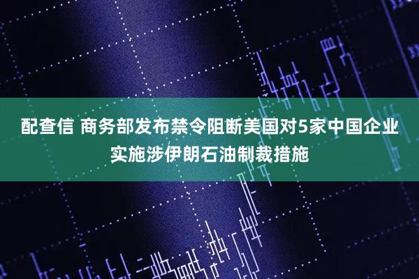 配查信 商务部发布禁令阻断美国对5家中国企业实施涉伊朗石油制裁措施