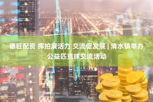 德旺配资 挥拍展活力 交流促发展 | 清水镇举办公益匹克球交流活动