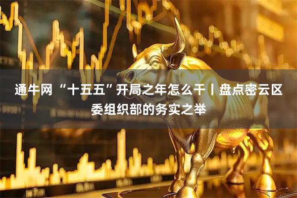 通牛网 “十五五”开局之年怎么干丨盘点密云区委组织部的务实之举